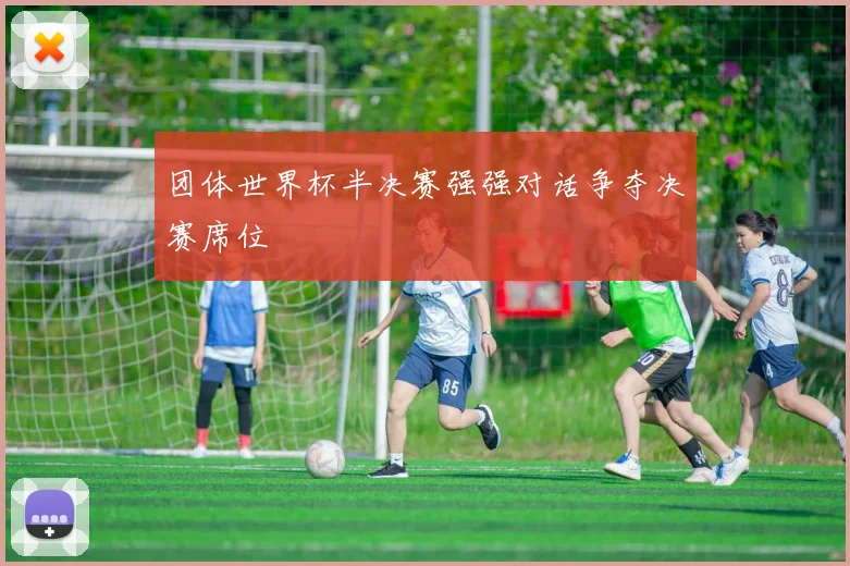 团体世界杯半决赛强强对话争夺决赛席位