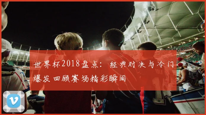 世界杯2018盘点:经典对决与冷门爆发回顾赛场精彩瞬间