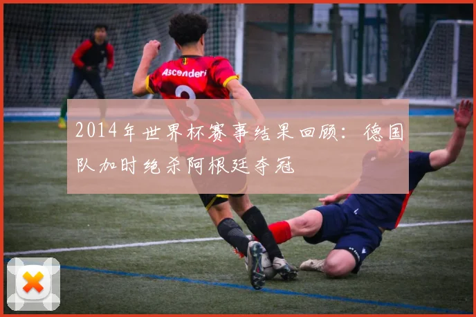 2014年世界杯赛事结果回顾：德国队加时绝杀阿根廷夺冠