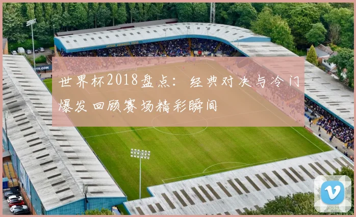 世界杯2018盘点:经典对决与冷门爆发回顾赛场精彩瞬间