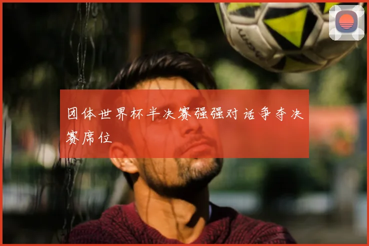 团体世界杯半决赛强强对话争夺决赛席位