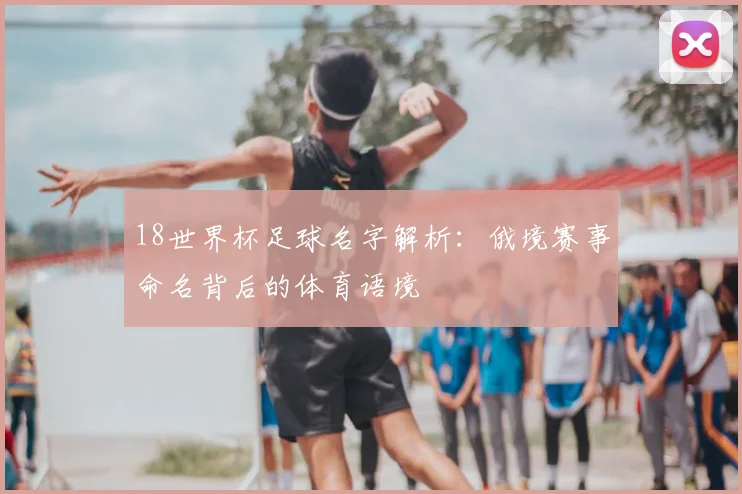 18世界杯足球名字解析:俄境赛事命名背后的体育语境